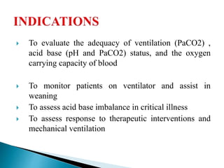 To evaluate the adequacy of ventilation (PaCO2) ,
acid base (pH and PaCO2) status, and the oxygen
carrying capacity of blood
 To monitor patients on ventilator and assist in
weaning
 To assess acid base imbalance in critical illness
 To assess response to therapeutic interventions and
mechanical ventilation
 