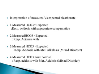  Interpretation of measured Vs expected bicarbonate –
 1.Measured HCO3= Expected
:Resp. acidosis with appropriate compensation
 2.MeasuredHCO3 <Expected
: Resp. Acidosis with
 3.Measured HCO3 >Expected
: Resp. Acidosis with Met. Alkalosis (Mixed Disorder)
 4.Measured HCO3 <or= normal
: Resp. acidosis with Met. Acidosis (Mixed Disorder)
 
