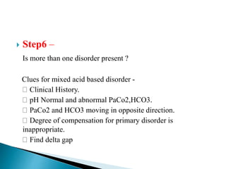  Step6 –
Is more than one disorder present ?
Clues for mixed acid based disorder -
Clinical History.
pH Normal and abnormal PaCo2,HCO3.
PaCo2 and HCO3 moving in opposite direction.
Degree of compensation for primary disorder is
inappropriate.
Find delta gap
 