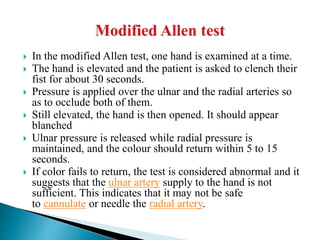  In the modified Allen test, one hand is examined at a time.
 The hand is elevated and the patient is asked to clench their
fist for about 30 seconds.
 Pressure is applied over the ulnar and the radial arteries so
as to occlude both of them.
 Still elevated, the hand is then opened. It should appear
blanched
 Ulnar pressure is released while radial pressure is
maintained, and the colour should return within 5 to 15
seconds.
 If color fails to return, the test is considered abnormal and it
suggests that the ulnar artery supply to the hand is not
sufficient. This indicates that it may not be safe
to cannulate or needle the radial artery.
 