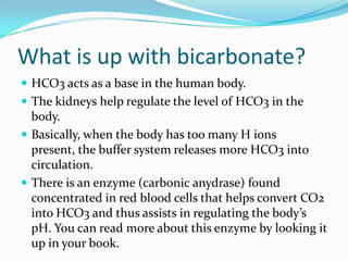 What is up with carbon dioxide?CO2 is a byproduct of cellular respiration.Remember the Kreb’s cycle? When the cell generates ATP it also generates waste products of CO2 and H2O.CO2 acts as an acid in the body. CO2 , in the presence of H2O, can become H2CO3, carbonic acid. You can read more about this in your book.Incidentally, CO2 is an acid in the environment also. CO2 emissions combine with H2O to create H2Co3, hence acid rain although sulfur and nitrogen are much more responsible than CO2 for acid rain.