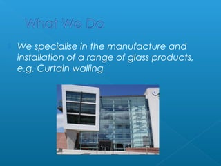  We specialise in the manufacture and 
installation of a range of glass products, 
e.g. Curtain walling 
 