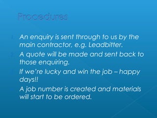 1. An enquiry is sent through to us by the 
main contractor, e.g. Leadbitter. 
2. A quote will be made and sent back to 
those enquiring. 
3. If we’re lucky and win the job – happy 
days!! 
4. A job number is created and materials 
will start to be ordered. 
 