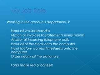 Working in the accounts department, I: 
 Input all invoices/credits 
 Match all invoices to statements every month 
 Answer all incoming telephone calls 
 Input all of the stock onto the computer 
 Input factory workers timesheets onto the 
computer 
 Order nearly all the stationary 
 I also make tea & coffee!! 
 