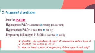 2. Assessment of ventilation:
-look for PaCO2
-Hypocapnea: PacO2 is less than 35 mm Hg. (i.e. co2 wash)
-Hypercapnea: PacO2 is more than 45 mm Hg.
-Respiratory failure type II: PacO2 is more than 50 mm Hg.
………………………Q. Mention the symptoms & signs of respiratory failure type II.
………………………Q. Mention the causes of RF II.
Q. How to treat a case of respiratory failure type II and why?
 