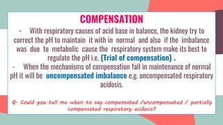 COMPENSATION
- With respiratory causes of acid base in balance, the kidney try to
correct the pH to maintain it with in normal and also if the imbalance
was due to metabolic cause the respiratory system make its best to
regulate the pH i.e. {Trial of compensation} .
- When the mechanisms of compensation fail in maintenance of normal
pH it will be uncompensated imbalance e.g. uncompensated respiratory
acidosis.
Q. Could you tell me when to say compensated /uncompensated / partially
compensated respiratory acidosis?
 