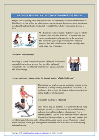 AB GLIDER REVIEWS - AN OBJECTIVE COMPREHENSIVE REVIEW

Are you tired of coming across ab Glider reviews full of fluff and no useful information? Use
this objective review to find out all about this exercise machine. Learn more about its features,
uses, benefits and drawbacks. Find out all you need to know before you make a decision to
use it.

                                      Ab Glider is an exercise machine that allows you to perform
                                      two types of ab workouts. With his 2 in one machine, you
                                      can do crunches and circular exercises at the same time.
                                      This means that you will get two times more effective
                                      workouts than with a machine that allows you to perform
                                      just a single type of exercise.



How about actual results?


According to experts this type of machine allows you to burn 44%
more calories at a single workout than any of its traditional
counterparts. This one of the ab Glider reviews agrees completely
with these findings.



How do you know you are getting the desired number of calories burned?


                                     The machine has an electronic rep and calorie counter, so you
                                     do not have to do any counting and tedious calculations. All
                                     you have to do is to enjoy the workout and the results you are
                                     getting displayed on the monitor.


                                     Why is this machine so effective?


                                Some people may say that there is no different between using
                                a simpler machine or doing crunches the old-fashioned way
                                and using this sophisticated piece of equipment. This is
                                certainly not true. This one of the ab Glider reviews finds that
                                this machine allows your body to have the exact motions that
provide for calorie burning and working out the desired muscle groups. There is no vertical
motion involved. In turn, you do not get to waste efforts that do not result in calorie burning
and muscle toning.


Copyright 2011 http://www.lose-weight-in-3-days.com All rights reserved!
 