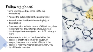 Follow up phase:
• Send labelled,iced specimen to the lab
immediately
• Palpate the pulse distal to the puncture site
• Assess for cold hands,numbness,tingling or
discoloration
• Documentation include: results of Allen’s test, time
the sample was drawn,temperature,puncture
site,time pressure was applied and if O2 therapy is
there
• Make sure its noted on the slip whether the
patient is breathing room air or oxygen. If
oxygen,document the number of litres. If the
patient is receiving mechanical ventilation,FIO2
should be documented
 