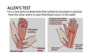 ALLEN’S TEST
• It is a test done to determine that collateral circulation is present
from the ulnar artery in case thrombosis occur in the radial
 