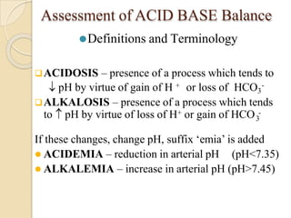 Assessment of ACID BASE Balance
⚫Definitions and Terminology
ACIDOSIS – presence of a process which tends to
pH by virtue of gain of H + or loss of HCO3
-
ALKALOSIS – presence of a process which tends
3
to pH by virtue of loss of H+ or gain of HCO -
If these changes, change pH, suffix ‘emia’ is added
 ACIDEMIA – reduction in arterial pH (pH<7.35)
 ALKALEMIA – increase in arterial pH (pH>7.45)
 