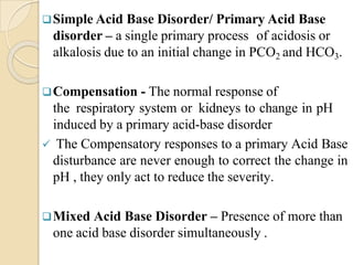 Simple Acid Base Disorder/ Primary Acid Base
disorder – a single primary process of acidosis or
alkalosis due to an initial change in PCO2 and HCO3.
Compensation - The normal response of
the respiratory system or kidneys to change in pH
induced by a primary acid-base disorder
 The Compensatory responses to a primary Acid Base
disturbance are never enough to correct the change in
pH , they only act to reduce the severity.
Mixed Acid Base Disorder – Presence of more than
one acid base disorder simultaneously .
 