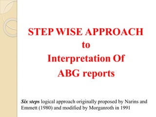 STEP WISE APPROACH
to
Interpretation Of
ABG reports
Six steps logical approach originally proposed by Narins and
Emmett (1980) and modified by Morganroth in 1991
 