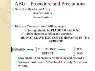 ABG – Procedure and Precautions
 Site- (Ideally) Radial Artery
Brachial Artery
Femoral Artery
 Ideally - Pre-heparinised ABG syringes
- Syringe should be FLUSHED with 0.5ml
of 1:1000 Heparin solution and emptied.
DO NOT LEAVE EXCESSIVE HEPARIN IN THE
SYRINGE
HEPARIN DILUTIONAL
EFFECT
HCO3
PCO2
Only small 0.5ml Heparin for flushing and discard it
Syringes must have > 50% blood. Use only 2ml or less
syringe.
 