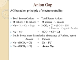 Anion Gap
AG based on principle of electroneutrality:
 Total Serum Cations
 M cations + U cations
=
=
Total Serum Anions
M anions + U anions
 Na + (K + Ca + Mg) = HCO3 + Cl + (PO4 + SO4
 Na + UC =
+ Protein + Organic Acids)
HCO3 + Cl + UA
 But in Blood there is a relative abundance of Anions, hence
Anions > Cations
 Na – (HCO3 + Cl) = UA – UC
 Na – (HCO3 + Cl) = Anion Gap
 
