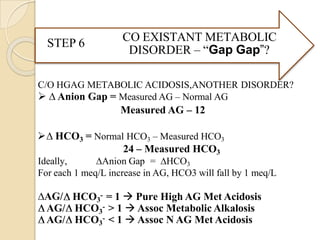 CO EXISTANT METABOLIC
DISORDER – “Gap Gap”?
STEP 6
C/O HGAG METABOLIC ACIDOSIS,ANOTHER DISORDER?
 ∆ Anion Gap = Measured AG – Normal AG
Measured AG – 12
∆ HCO3 = Normal HCO3 – Measured HCO3
24 – Measured HCO3
Ideally, ∆Anion Gap = ∆HCO3
For each 1 meq/L increase in AG, HCO3 will fall by 1 meq/L
∆AG/ HCO3
- = 1  Pure High AG Met Acidosis
AG/ HCO3
- > 1  Assoc Metabolic Alkalosis
AG/ HCO3
- < 1  Assoc N AG Met Acidosis
 