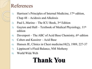 References
1) Harrison’s Principles of Internal Medicine, 17th edition,
Chap 48 – Acidosis and Alkalosis
2) Paul L.Marino – The ICU Book, 3rd Edition
3) Guyton and Hall – Textbook of Medical Physiology, 11th
edition
4) Davenport – The ABC of Acid Base Chemistry, 6th edition
5) Cohen and Kassirer – Acid Base
6) Hansen JE, Clinics in Chest medicine10(2), 1989, 227-37
7) Lippincott’s-Fluid Balance, NM Metheny
8) World Wide Web
 