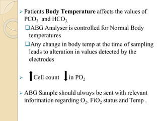  Patients Body Temperature affects the values of
PCO2 and HCO3.
ABG Analyser is controlled for Normal Body
temperatures
Any change in body temp at the time of sampling
leads to alteration in values detected by the
electrodes
 Cell count in PO2
 ABG Sample should always be sent with relevant
information regarding O2, FiO2 status and Temp .
 
