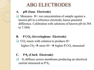 ABG ELECTRODES
A. pH (Sanz Electrode)
 Measures H+ ion concentration of sample against a
known pH in a reference electrode, hence potential
difference. Calibration with solutions of known pH (6.384
to 7.384)
B. P CO2 (Severinghaus Electrode)
 CO2 reacts with solution to produce H+
higher C02- more H+  higher P CO2 measured
C. P 02 (Clark Electrode)
 02 diffuses across membrane producing an electrical
current measured as P 02.
 