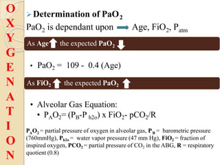 Determination of PaO2
2
PaO is dependant upon Age, FiO , P
2 atm
As Age the expected PaO2
• PaO2 = 109 - 0.4 (Age)
As FiO2 the expected PaO2
• Alveolar Gas Equation:
• PAO2= (PB-P h2o) x FiO2- pCO2/R
O
X
Y
G
E
N
A
T
I
O
N
A 2 B
P O = partial pressure of oxygen in alveolar gas, P = barometric pressure
(760mmHg), Ph2o = water vapor pressure (47 mm Hg), FiO2 = fraction of
inspired oxygen, PCO2 = partial pressure of CO2 in the ABG, R = respiratory
quotient (0.8)
 