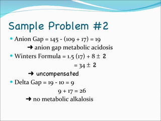 Sample Problem #2 Anion Gap = 145 - (109 + 17) = 19      anion gap metabolic acidosis Winters Formula = 1.5 (17) + 8    2 = 34    2      uncompensated Delta Gap = 19 - 10 = 9 9 + 17 = 26    no metabolic alkalosis 