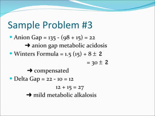 Sample Problem #3 Anion Gap = 135 - (98 + 15) = 22    anion gap metabolic acidosis Winters Formula = 1.5 (15) + 8    2 = 30    2      compensated Delta Gap = 22 - 10 = 12 12 + 15 = 27      mild metabolic alkalosis 