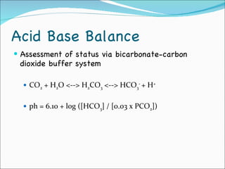 Acid Base Balance Assessment of status via bicarbonate-carbon dioxide buffer system CO 2  + H 2 O <--> H 2 CO 3  <--> HCO 3 -  + H + ph = 6.10 + log ([HCO 3 ] / [0.03 x PCO 2 ]) 