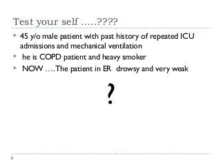 Test your self …..???? 
 45 y/o male patient with past history of repeated ICU 
admissions and mechanical ventilation 
 he is COPD patient and heavy smoker 
 NOW …. The patient in ER drowsy and very weak 
? 
 