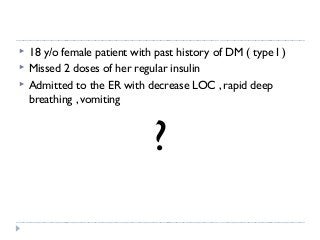  18 y/o female patient with past history of DM ( type I ) 
 Missed 2 doses of her regular insulin 
 Admitted to the ER with decrease LOC , rapid deep 
breathing , vomiting 
? 
 