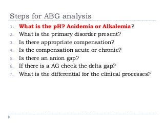 Steps for ABG analysis 
1. What is the pH? Acidemia or Alkalemia? 
2. What is the primary disorder present? 
3. Is there appropriate compensation? 
4. Is the compensation acute or chronic? 
5. Is there an anion gap? 
6. If there is a AG check the delta gap? 
7. What is the differential for the clinical processes? 
 