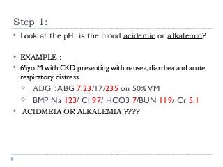 Step 1: 
 Look at the pH: is the blood acidemic or alkalemic? 
 EXAMPLE : 
 65yo M with CKD presenting with nausea, diarrhea and acute 
respiratory distress 
 ABG :ABG 7.23/17/235 on 50% VM 
 BMP Na 123/ Cl 97/ HCO3 7/BUN 119/ Cr 5.1 
 ACIDMEIA OR ALKALEMIA ???? 
 