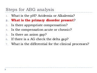 Steps for ABG analysis 
1. What is the pH? Acidemia or Alkalemia? 
2. What is the primary disorder present? 
3. Is there appropriate compensation? 
4. Is the compensation acute or chronic? 
5. Is there an anion gap? 
6. If there is a AG check the delta gap? 
7. What is the differential for the clinical processes? 
 