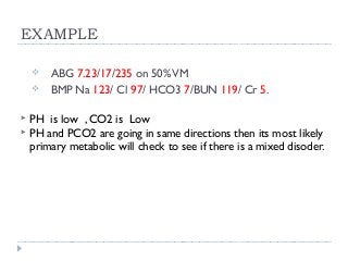 EXAMPLE 
 ABG 7.23/17/235 on 50% VM 
 BMP Na 123/ Cl 97/ HCO3 7/BUN 119/ Cr 5. 
 PH is low , CO2 is Low 
 PH and PCO2 are going in same directions then its most likely 
primary metabolic will check to see if there is a mixed disoder. 
 