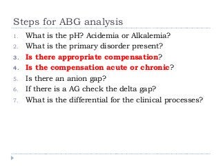Steps for ABG analysis 
1. What is the pH? Acidemia or Alkalemia? 
2. What is the primary disorder present? 
3. Is there appropriate compensation? 
4. Is the compensation acute or chronic? 
5. Is there an anion gap? 
6. If there is a AG check the delta gap? 
7. What is the differential for the clinical processes? 
 