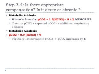 Step 3-4: Is there appropriate 
compensation? Is it acute or chronic ? 
 Metabolic Acidosis 
 Winter’s formula: pCO2 = 1.5[HCO3] + 8 ± 2 MEMORIZE 
 If serum pCO2 > expected pCO2 -> additional respiratory 
acidosis 
 Metabolic Alkalosis 
 pCO2 = 0.9 [HCO3] + 9 
 For every 10 increase in HCO3 -> pCO2 increases by 6 
 