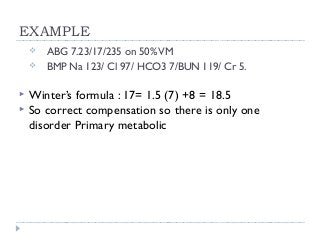 EXAMPLE 
 ABG 7.23/17/235 on 50% VM 
 BMP Na 123/ Cl 97/ HCO3 7/BUN 119/ Cr 5. 
 Winter’s formula : 17= 1.5 (7) +8 = 18.5 
 So correct compensation so there is only one 
disorder Primary metabolic 
 