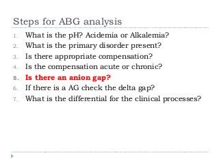 Steps for ABG analysis 
1. What is the pH? Acidemia or Alkalemia? 
2. What is the primary disorder present? 
3. Is there appropriate compensation? 
4. Is the compensation acute or chronic? 
5. Is there an anion gap? 
6. If there is a AG check the delta gap? 
7. What is the differential for the clinical processes? 
 