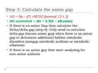Step 5: Calculate the anion gap 
 AG = Na – (Cl +HCO3 )(normal 12 ± 2) 
 AG corrected = AG + 2.5[4 – albumin] 
 If there is an anion Gap then calculate the 
Delta/delta gap (step 6). Only need to calculate 
delta gap (excess anion gap) when there is an anion 
gap to determine additional hidden metabolic 
disorders (nongap metabolic acidosis or metabolic 
alkalosis) 
 If there is no anion gap then start analyzing for 
non-anion acidosis 
 