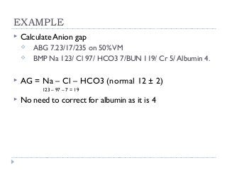 EXAMPLE 
 Calculate Anion gap 
 ABG 7.23/17/235 on 50% VM 
 BMP Na 123/ Cl 97/ HCO3 7/BUN 119/ Cr 5/ Albumin 4. 
 AG = Na – Cl – HCO3 (normal 12 ± 2) 
123 – 97 – 7 = 19 
 No need to correct for albumin as it is 4 
 