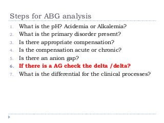 Steps for ABG analysis 
1. What is the pH? Acidemia or Alkalemia? 
2. What is the primary disorder present? 
3. Is there appropriate compensation? 
4. Is the compensation acute or chronic? 
5. Is there an anion gap? 
6. If there is a AG check the delta /delta? 
7. What is the differential for the clinical processes? 
 