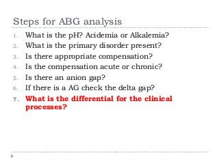 Steps for ABG analysis 
1. What is the pH? Acidemia or Alkalemia? 
2. What is the primary disorder present? 
3. Is there appropriate compensation? 
4. Is the compensation acute or chronic? 
5. Is there an anion gap? 
6. If there is a AG check the delta gap? 
7. What is the differential for the clinical 
processes? 
 