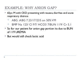 EXAMPLE: WHY ANION GAP? 
 65yo M with CKD presenting with nausea, diarrhea and acute 
respiratory distress 
 ABG :ABG 7.23/17/235 on 50% VM 
 BMP Na 123/ Cl 97/ HCO3 7/BUN 119/ Cr 5.1 
 So for our patient for anion gap portion its due to BUN 
of 119 UREMIA 
 But would still check lactic acid 
 