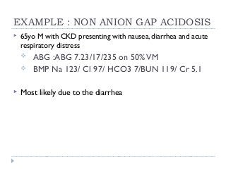 EXAMPLE : NON ANION GAP ACIDOSIS 
 65yo M with CKD presenting with nausea, diarrhea and acute 
respiratory distress 
 ABG :ABG 7.23/17/235 on 50% VM 
 BMP Na 123/ Cl 97/ HCO3 7/BUN 119/ Cr 5.1 
 Most likely due to the diarrhea 
 