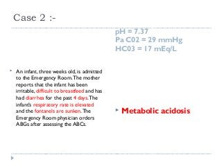 Case 2 :- 
pH = 7.37 
Pa C02 = 29 mmHg 
HC03 = 17 mEq/L 
 An infant, three weeks old, is admitted 
to the Emergency Room. The mother 
reports that the infant has been 
irritable, difficult to breastfeed and has 
had diarrhea for the past 4 days. The 
infant’s respiratory rate is elevated 
and the fontanels are sunken. The 
Emergency Room physician orders 
ABGs after assessing the ABCs. 
 Metabolic acidosis 
 