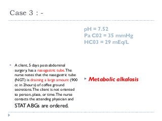 Case 3 : - 
pH = 7.52 
Pa C02 = 35 mmHg 
HC03 = 29 mEq/L 
 A client, 5 days post-abdominal 
surgery, has a nasogastric tube. The 
nurse notes that the nasogastric tube 
(NGT) is draining a large amount (900 
cc in 2hours) of coffee ground 
secretions. The client is not oriented 
to person, place, or time. The nurse 
contacts the attending physician and 
STAT ABGs are ordered. 
 Metabolic alkalosis 
 
