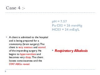 Case 4 :- 
pH = 7.57 
Pa C02 = 26 mmHg 
HC03 = 24 mEq/L 
 A client is admitted to the hospital 
and is being prepared for a 
craniotomy (brain surgery). The 
client is very anxious and scared 
of the impending surgery. He 
begins to hyperventilate and 
becomes very dizzy. The client 
looses consciousness and the 
STAT ABGs reveal: 
 Respiratory Alkalosis 
 