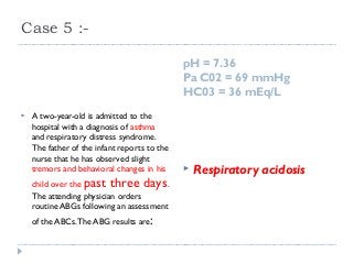 Case 5 :- 
pH = 7.36 
Pa C02 = 69 mmHg 
HC03 = 36 mEq/L 
 A two-year-old is admitted to the 
hospital with a diagnosis of asthma 
and respiratory distress syndrome. 
The father of the infant reports to the 
nurse that he has observed slight 
tremors and behavioral changes in his 
child over the past three days. 
The attending physician orders 
routine ABGs following an assessment 
of the ABCs. The ABG results are: 
 Respiratory acidosis 
 