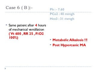 Case 6 ( B ):- Ph : - 7.60 
PCo2 : 40 mmgh 
Hco3 : 31 mmgh 
 Same patient after 4 hours 
of mechanical ventillation 
( Vt 600 , RR 25 , FiO2 
100%)  Metabolic Alkalosis !!! 
 Post Hypercanic MA 
 
