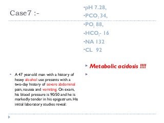 Case7 :- 
•pH 7.28, 
•PCO2 34, 
•PO2 88, 
•HCO3- 16 
•NA 132 
•CL 92 
 A 47 year-old man with a history of 
heavy alcohol use presents with a 
two-day history of severe abdominal 
pain, nausea and vomiting. On exam, 
his blood pressure is 90/50 and he is 
markedly tender in his epigastrum. His 
initial laboratory studies reveal: 
 Metabolic acidosis !!!! 
 
 