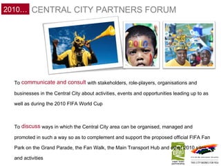 To  communicate and consult  with stakeholders, role-players, organisations and businesses in the Central City about activities, events and opportunities leading up to as well as during the 2010 FIFA World Cup To  discuss  ways in which the Central City area can be organised, managed and promoted in such a way so as to complement and support the proposed official FIFA Fan Park on the Grand Parade, the Fan Walk, the Main Transport Hub and other 2010 sites and activities CENTRAL CITY PARTNERS FORUM 2010… 