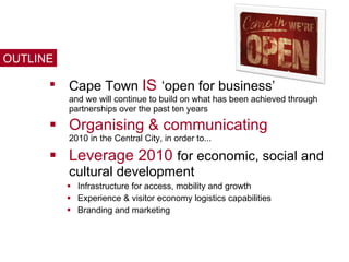 Cape Town  IS   ‘open for business’  and we will continue to build on what has been achieved through partnerships over the past ten years Organising & communicating  2010 in the Central City, in order to... Leverage 2010  for economic, social and cultural development Infrastructure for access, mobility and growth Experience & visitor economy logistics capabilities Branding and marketing OUTLINE 
